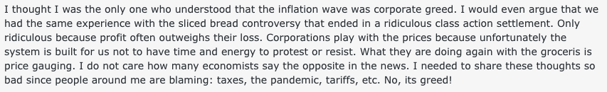 A reddit comment reading: 'I thought I was the only one who understood that the inflation wave was corporate greed. I would even argue that we had the same experience with the sliced bread controversy that ended in a ridiculous class action settlement. Only ridiculous because profit often outweighs their loss. Corporations play with the prices because unfortunately the system is built for us not to have time and energy to protest or resist. What they are doing again with the groceris is price gauging. I do not care how many economists say the opposite in the news. I needed to share these thoughts so bad since people around me are blaming: taxes, the pandemic, tariffs, etc. No, its greed!'