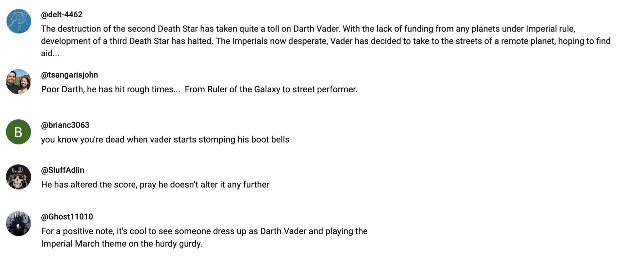 comments from the video: @delt-4462 - The destruction of the second Death Star has taken quite a toll on Darth Vader. With the lack of funding from any planets under Imperial rule, development of a third Death Star has halted. The Imperials now desperate, Vader has decided to take to the streets of a remote planet, hoping to find aid... @tsangarisjohn - Poor Darth, he has hit rough times... From Ruler of the Galaxy to street performer. @brianc3063 - you know you're dead when vader starts stomping his boot bells @SluffAdlin - He has altered the score, pray he doesn't alter it any further @Ghost11010 - For a positive note, it's cool to see someone dress up as Darth Vader and playing the Imperial March theme on the hurdy gurdy.