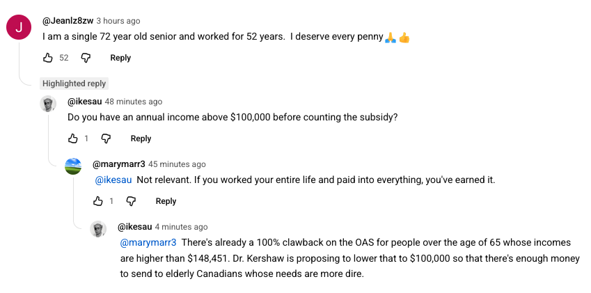 A youtube comments thread: 'I am a single 72 year old senior and worked for 52 years. I deserve every penny'
'Do you have an annual income above $100,000 before counting the subsidy?'
'Not relevant. If you worked your entire life and paid into everything, you've earned it.'
'There's already a 100% clawback on the OAS for people over the age of 65 whose incomes are higher than $148,451. Dr. Kershaw is proposing to lower that to $100,000 so that there's enough money to send to elderly Canadians whose needs are more dire.'